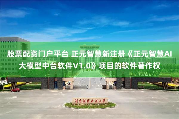 股票配资门户平台 正元智慧新注册《正元智慧AI大模型中台软件V1.0》项目的软件著作权
