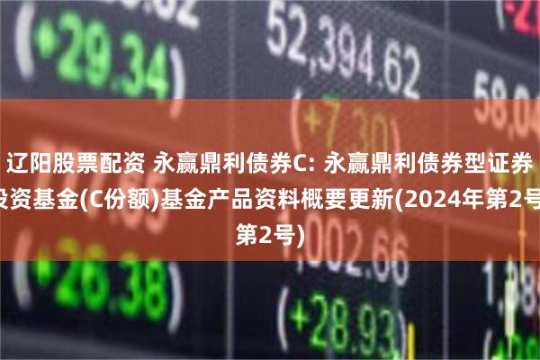 辽阳股票配资 永赢鼎利债券C: 永赢鼎利债券型证券投资基金(C份额)基金产品资料概要更新(2024年第2号)