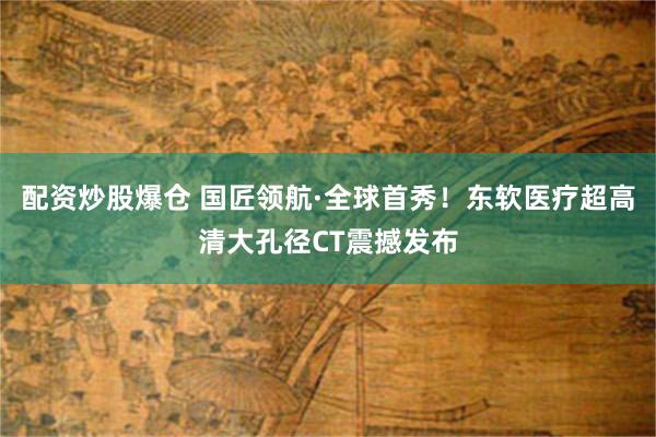 配资炒股爆仓 国匠领航·全球首秀！东软医疗超高清大孔径CT震撼发布