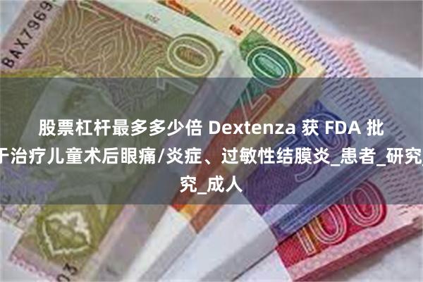 股票杠杆最多多少倍 Dextenza 获 FDA 批准用于治疗儿童术后眼痛/炎症、过敏性结膜炎_患者_研究_成人