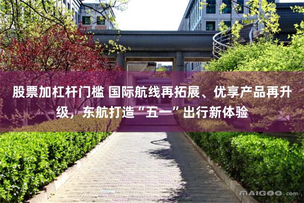股票加杠杆门槛 国际航线再拓展、优享产品再升级，东航打造“五一”出行新体验