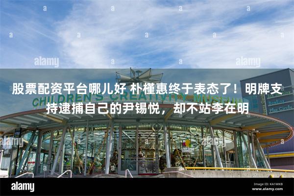股票配资平台哪儿好 朴槿惠终于表态了！明牌支持逮捕自己的尹锡悦，却不站李在明