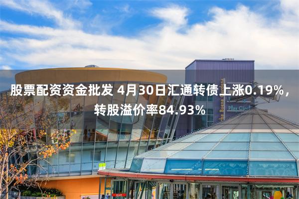 股票配资资金批发 4月30日汇通转债上涨0.19%，转股溢价率84.93%