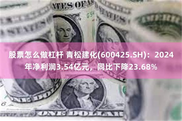 股票怎么做杠杆 青松建化(600425.SH)：2024年净利润3.54亿元，同比下降23.68%