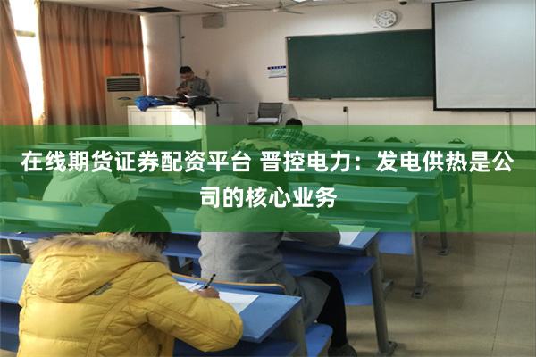 在线期货证券配资平台 晋控电力：发电供热是公司的核心业务