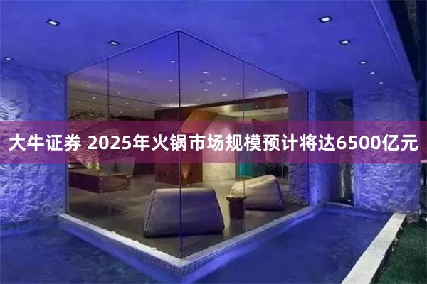大牛证券 2025年火锅市场规模预计将达6500亿元