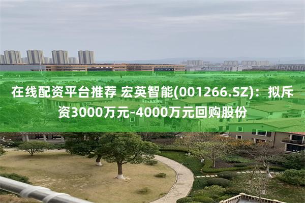 在线配资平台推荐 宏英智能(001266.SZ)：拟斥资3000万元-4000万元回购股份