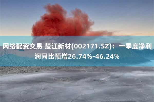 网络配资交易 楚江新材(002171.SZ)：一季度净利润同比预增26.74%-46.24%