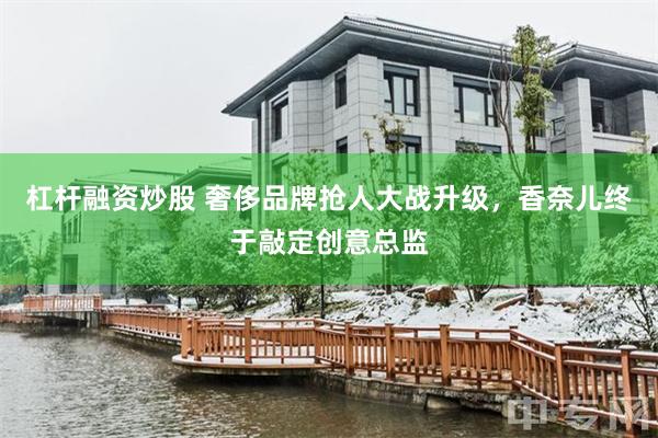 杠杆融资炒股 奢侈品牌抢人大战升级，香奈儿终于敲定创意总监