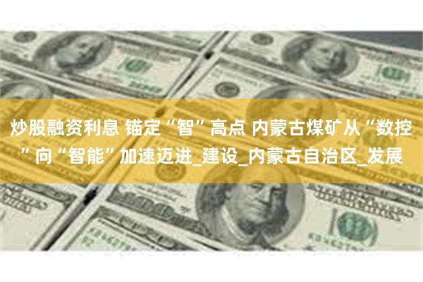 炒股融资利息 锚定“智”高点 内蒙古煤矿从“数控”向“智能”加速迈进_建设_内蒙古自治区_发展