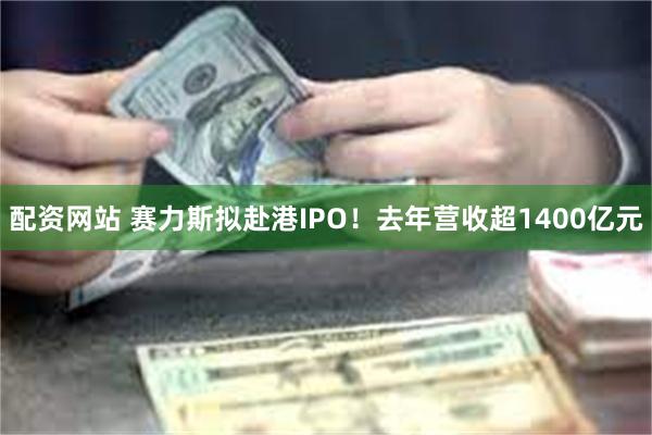 配资网站 赛力斯拟赴港IPO！去年营收超1400亿元