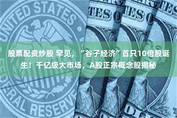股票配资炒股 罕见，“谷子经济”首只10倍股诞生！千亿级大市场，A股正宗概念股揭秘