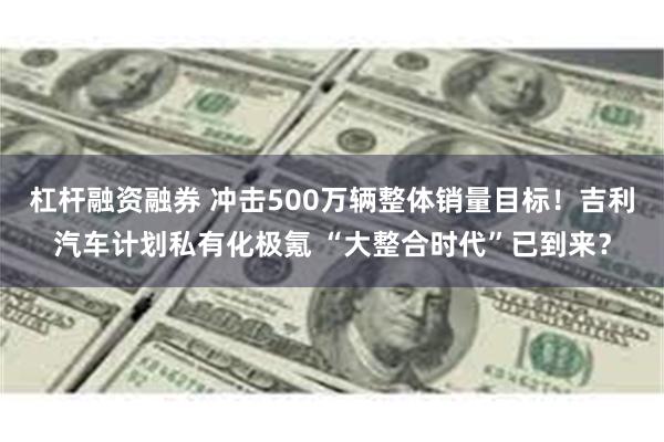 杠杆融资融券 冲击500万辆整体销量目标！吉利汽车计划私有化极氪 “大整合时代”已到来？