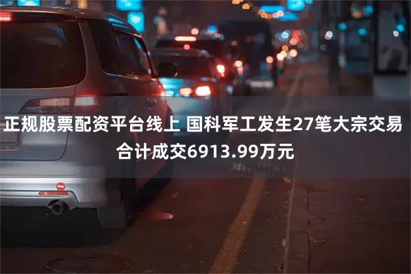 正规股票配资平台线上 国科军工发生27笔大宗交易 合计成交6913.99万元