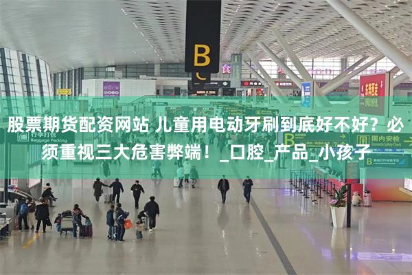 股票期货配资网站 儿童用电动牙刷到底好不好？必须重视三大危害弊端！_口腔_产品_小孩子