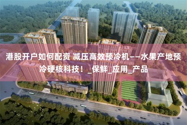 港股开户如何配资 减压高效预冷机——水果产地预冷硬核科技！_保鲜_应用_产品