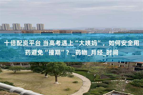 十倍配资平台 当高考遇上“大姨妈”，如何安全用药避免“撞期”？_药物_月经_时间