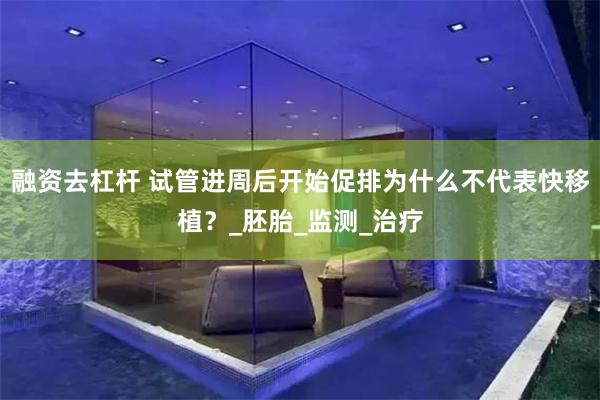 融资去杠杆 试管进周后开始促排为什么不代表快移植？_胚胎_监测_治疗