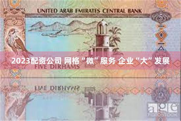 2023配资公司 网格“微”服务 企业“大”发展