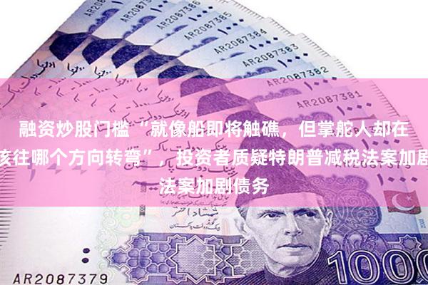 融资炒股门槛 “就像船即将触礁，但掌舵人却在争论该往哪个方向转弯”，投资者质疑特朗普减税法案加剧债务