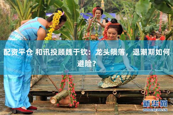 配资平仓 和讯投顾魏于钦：龙头陨落，退潮期如何避险？
