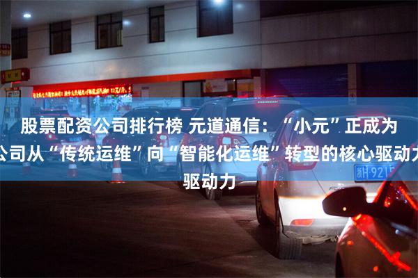 股票配资公司排行榜 元道通信：“小元”正成为公司从“传统运维”向“智能化运维”转型的核心驱动力