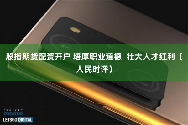 股指期货配资开户 培厚职业道德  壮大人才红利（人民时评）