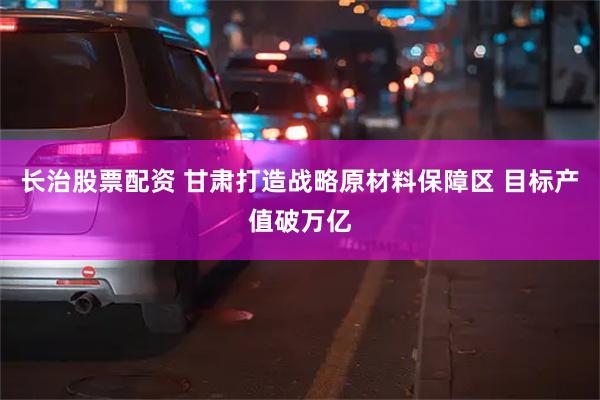 长治股票配资 甘肃打造战略原材料保障区 目标产值破万亿