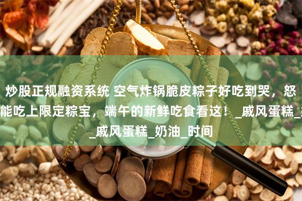 炒股正规融资系统 空气炸锅脆皮粽子好吃到哭，怒省19元也能吃上限定粽宝，端午的新鲜吃食看这！_戚风蛋糕_奶油_时间