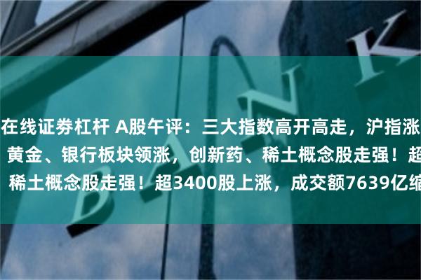在线证劵杠杆 A股午评：三大指数高开高走，沪指涨0.48%创指涨0.73%，黄金、银行板块领涨，创新药、稀土概念股走强！超3400股上涨，成交额7639亿缩量77亿