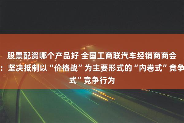 股票配资哪个产品好 全国工商联汽车经销商商会倡议：坚决抵制以“价格战”为主要形式的“内卷式”竞争行为