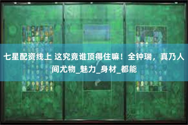 七星配资线上 这究竟谁顶得住嘛！全钟瑞，真乃人间尤物_魅力_身材_都能