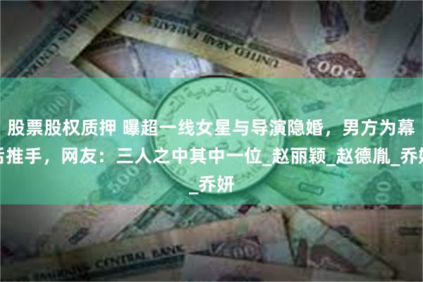 股票股权质押 曝超一线女星与导演隐婚，男方为幕后推手，网友：三人之中其中一位_赵丽颖_赵德胤_乔妍