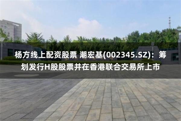 杨方线上配资股票 潮宏基(002345.SZ)：筹划发行H股股票并在香港联合交易所上市