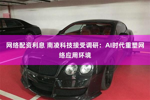 网络配资利息 南凌科技接受调研：AI时代重塑网络应用环境