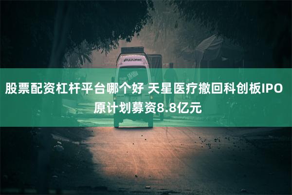 股票配资杠杆平台哪个好 天星医疗撤回科创板IPO  原计划募资8.8亿元
