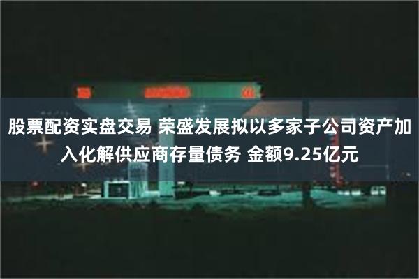 股票配资实盘交易 荣盛发展拟以多家子公司资产加入化解供应商存量债务 金额9.25亿元