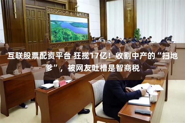 互联股票配资平台 狂揽17亿！收割中产的“扫地爹”，被网友吐槽是智商税