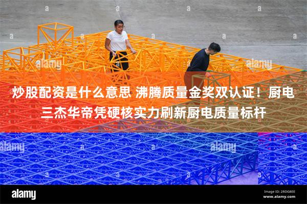 炒股配资是什么意思 沸腾质量金奖双认证！厨电三杰华帝凭硬核实力刷新厨电质量标杆