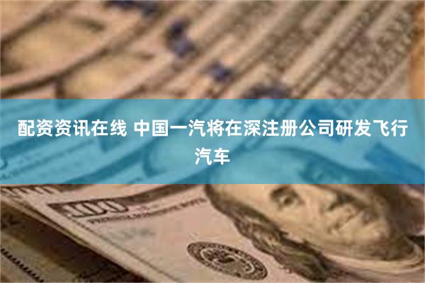配资资讯在线 中国一汽将在深注册公司研发飞行汽车