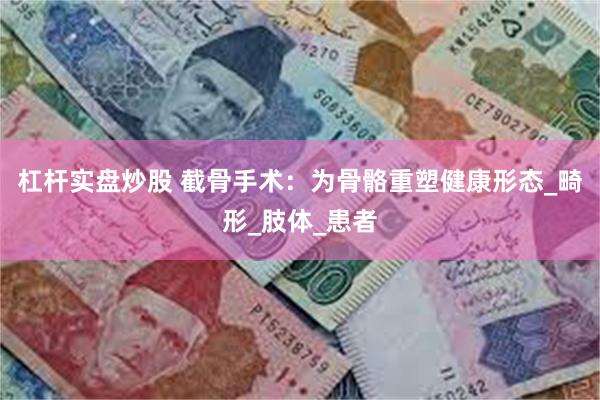 杠杆实盘炒股 截骨手术：为骨骼重塑健康形态_畸形_肢体_患者