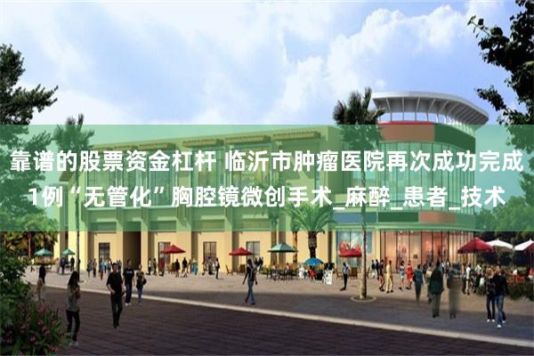 靠谱的股票资金杠杆 临沂市肿瘤医院再次成功完成1例“无管化”胸腔镜微创手术_麻醉_患者_技术