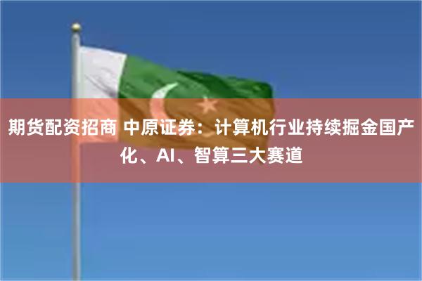 期货配资招商 中原证券：计算机行业持续掘金国产化、AI、智算三大赛道