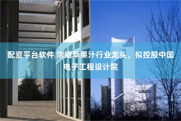 配资平台软件 浓缩苹果汁行业龙头，拟控股中国电子工程设计院