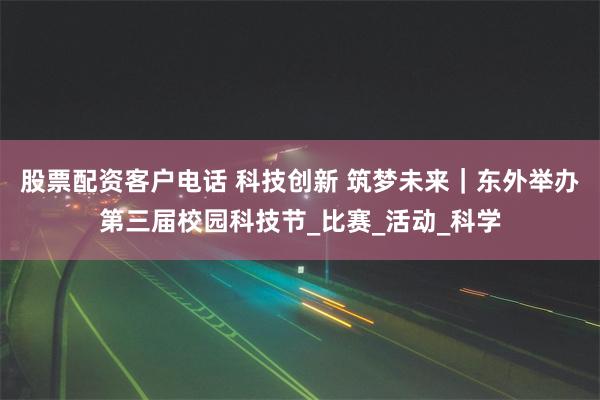 股票配资客户电话 科技创新 筑梦未来｜东外举办第三届校园科技节_比赛_活动_科学