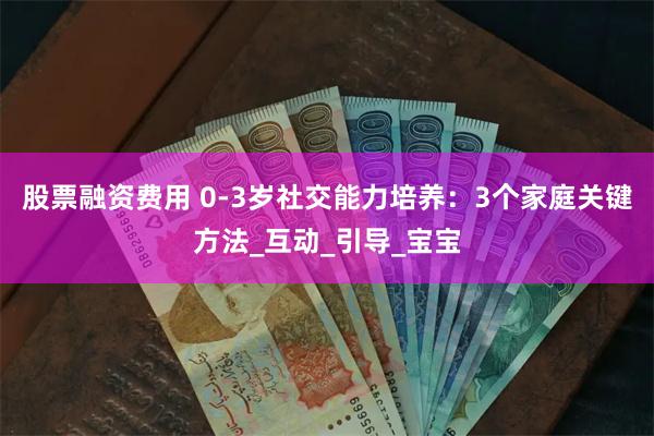 股票融资费用 0-3岁社交能力培养：3个家庭关键方法_互动_引导_宝宝