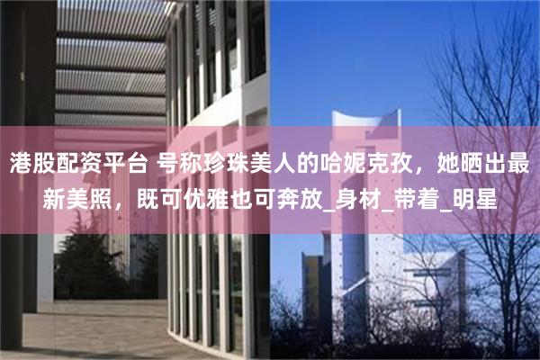 港股配资平台 号称珍珠美人的哈妮克孜，她晒出最新美照，既可优雅也可奔放_身材_带着_明星