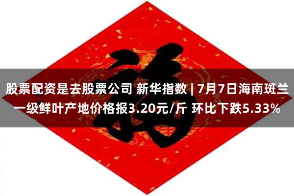 股票配资是去股票公司 新华指数 | 7月7日海南斑兰一级鲜叶产地价格报3.20元/斤 环比下跌5.33%