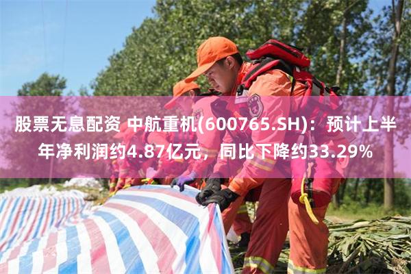 股票无息配资 中航重机(600765.SH)：预计上半年净利润约4.87亿元，同比下降约33.29%