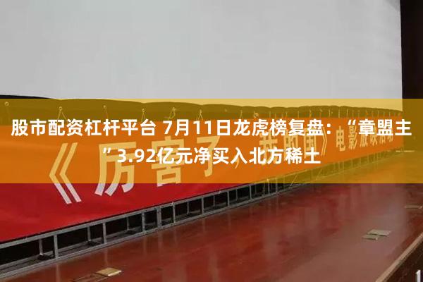 股市配资杠杆平台 7月11日龙虎榜复盘：“章盟主”3.92亿元净买入北方稀土